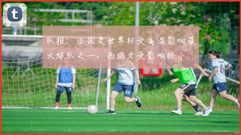 队报：法国是世界杯受高温影响最大球队之一，西班牙受影响较小