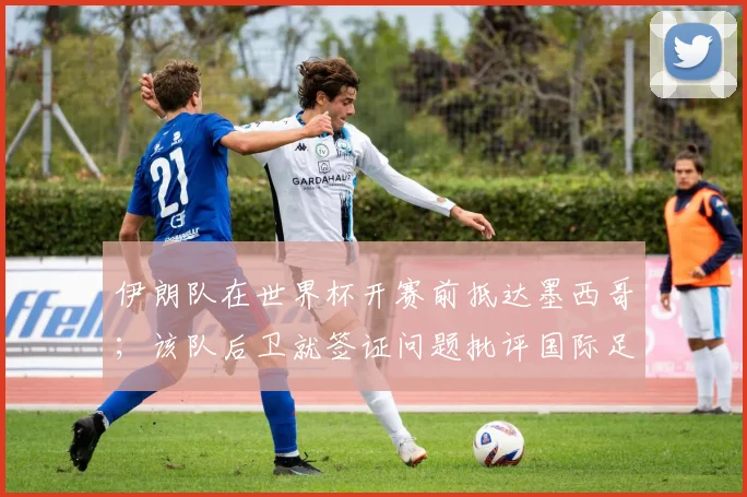 伊朗队在世界杯开赛前抵达墨西哥；该队后卫就签证问题批评国际足联