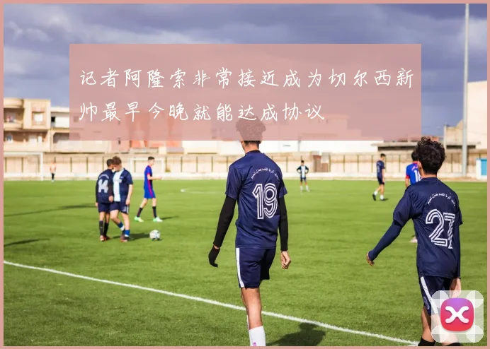 记者阿隆索非常接近成为切尔西新帅最早今晚就能达成协议